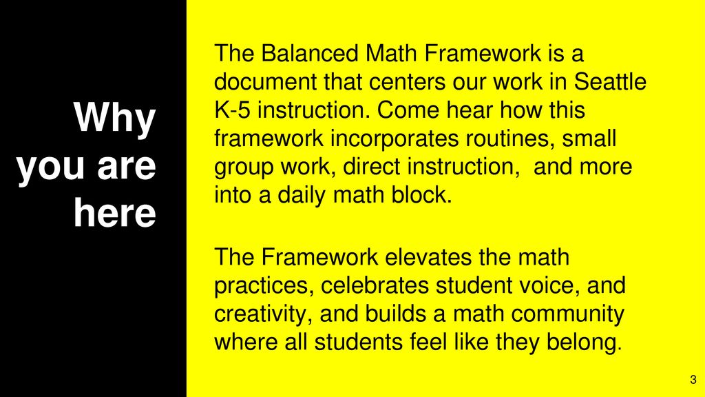 The Balanced Math Framework is a document that centers our work in Seattle K-5 instruction. Come hear how this framework incorporates routines, small group work, direct instruction, and more into a daily math block.