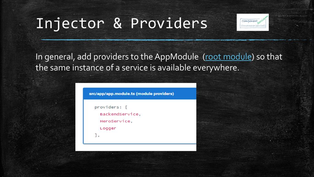 Injector & Providers In general, add providers to the AppModule (root module) so that the same instance of a service is available everywhere.