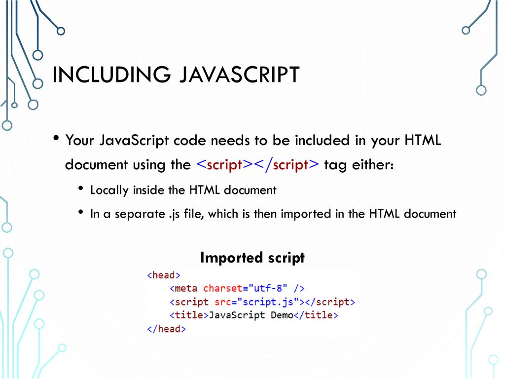 Including JavaScript Your JavaScript code needs to be included in your HTML document using the <script></script> tag either: