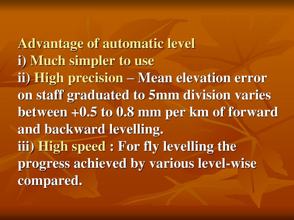 Advantage of automatic level i) Much simpler to use ii) High precision – Mean elevation error on staff graduated to 5mm division varies between +0.5 to 0.8 mm per km of forward and backward levelling.