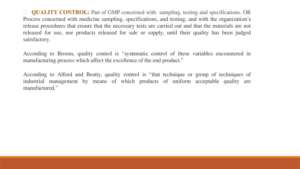  QUALITY CONTROL: Part of GMP concerned with sampling, testing and specifications. OR Process concerned with medicine sampling, specifications, and testing, and with the organization’s release procedures that ensure that the necessary tests are carried out and that the materials are not released for use, nor products released for sale or supply, until their quality has been judged satisfactory.