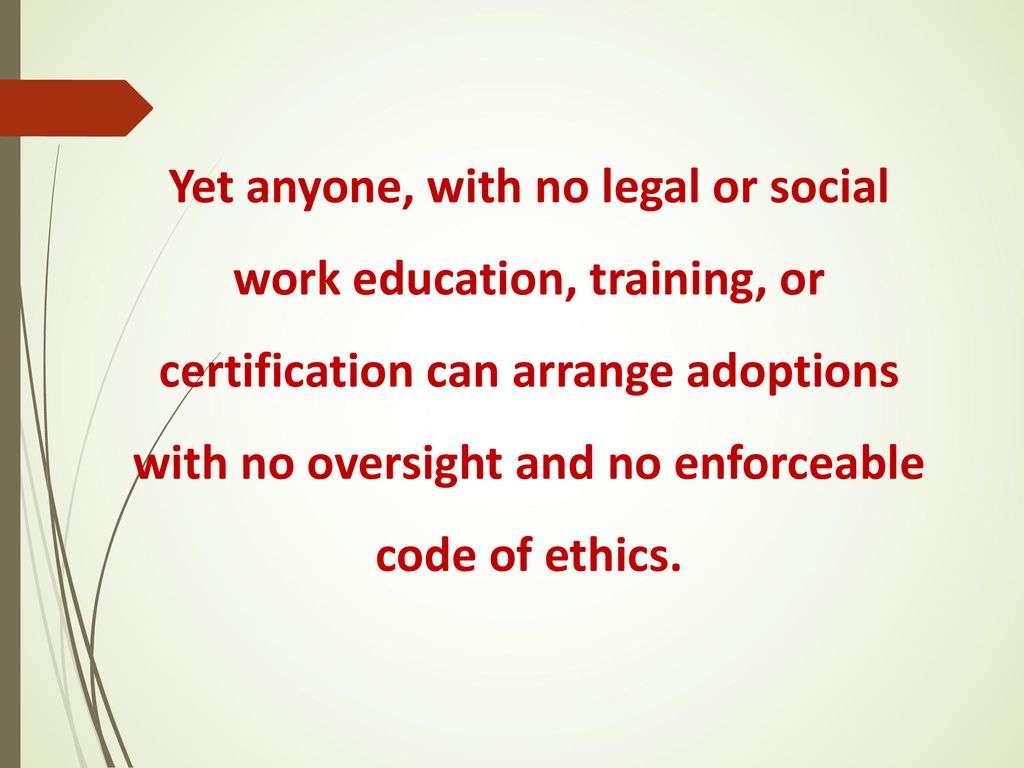 Yet anyone, with no legal or social work education, training, or certification can arrange adoptions with no oversight and no enforceable code of ethics.