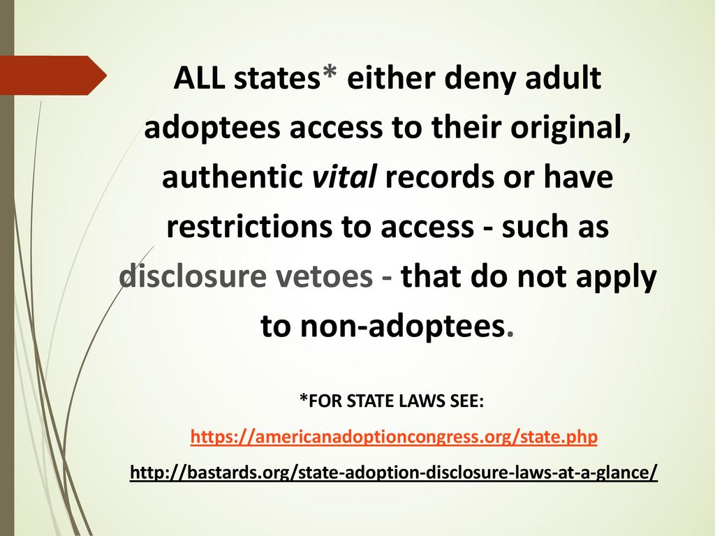 ALL states* either deny adult adoptees access to their original, authentic vital records or have restrictions to access - such as disclosure vetoes - that do not apply to non-adoptees.
