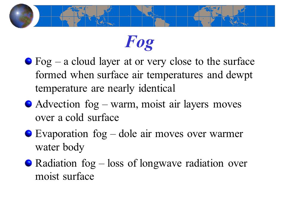 Fog Fog – a cloud layer at or very close to the surface formed when surface air temperatures and dewpt temperature are nearly identical.