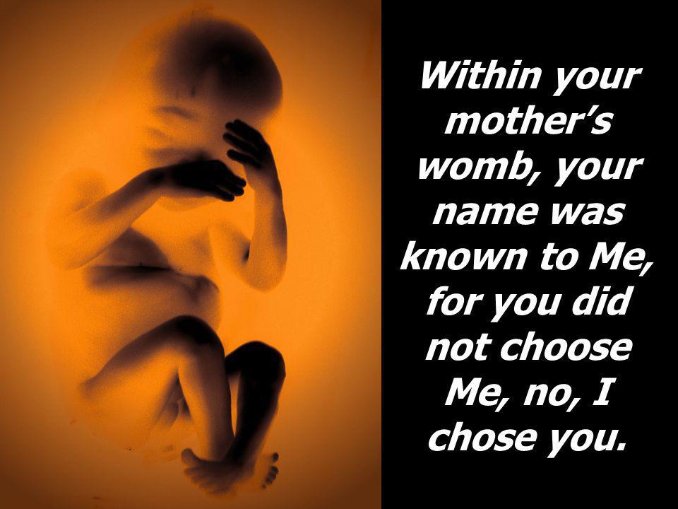 Within your mother’s womb, your name was known to Me, for you did not choose Me, no, I chose you.