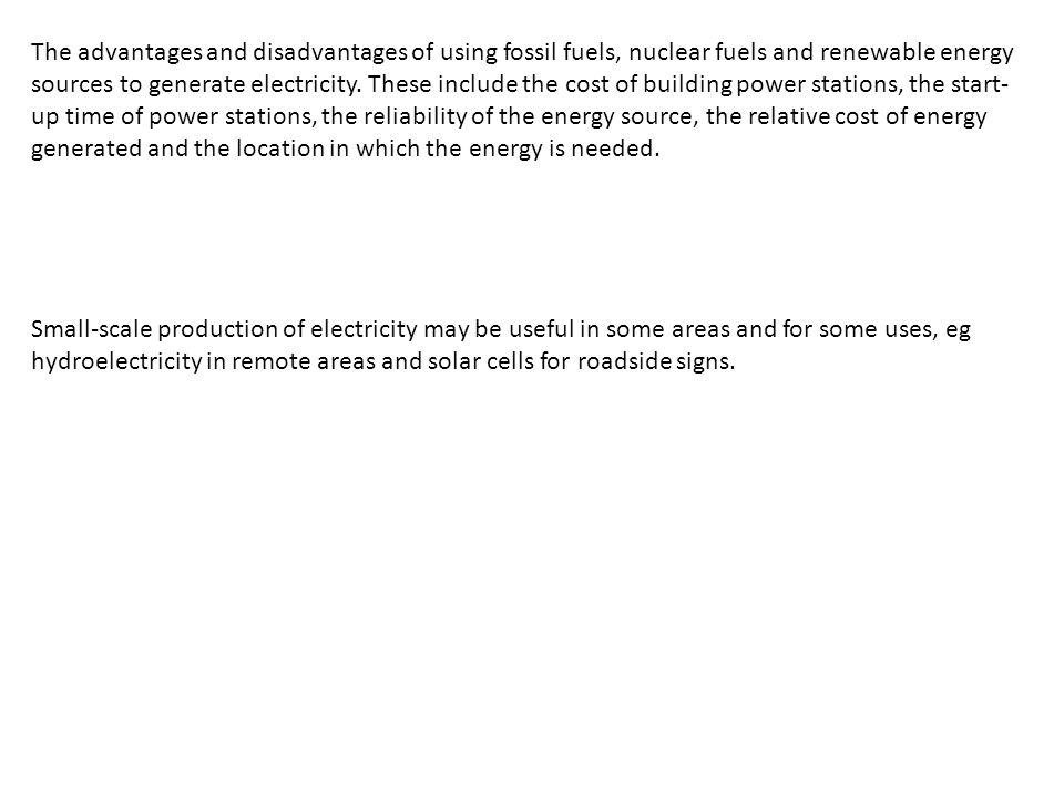 The advantages and disadvantages of using fossil fuels, nuclear fuels and renewable energy sources to generate electricity. These include the cost of building power stations, the start-up time of power stations, the reliability of the energy source, the relative cost of energy generated and the location in which the energy is needed.