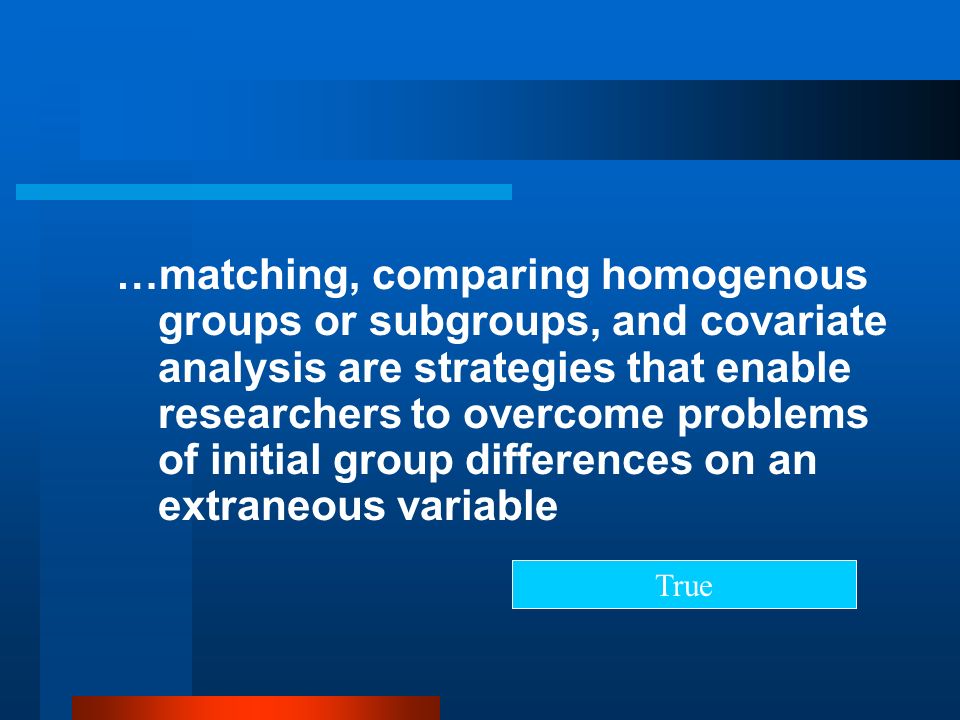 …matching, comparing homogenous groups or subgroups, and covariate analysis are strategies that enable researchers to overcome problems of initial group differences on an extraneous variable