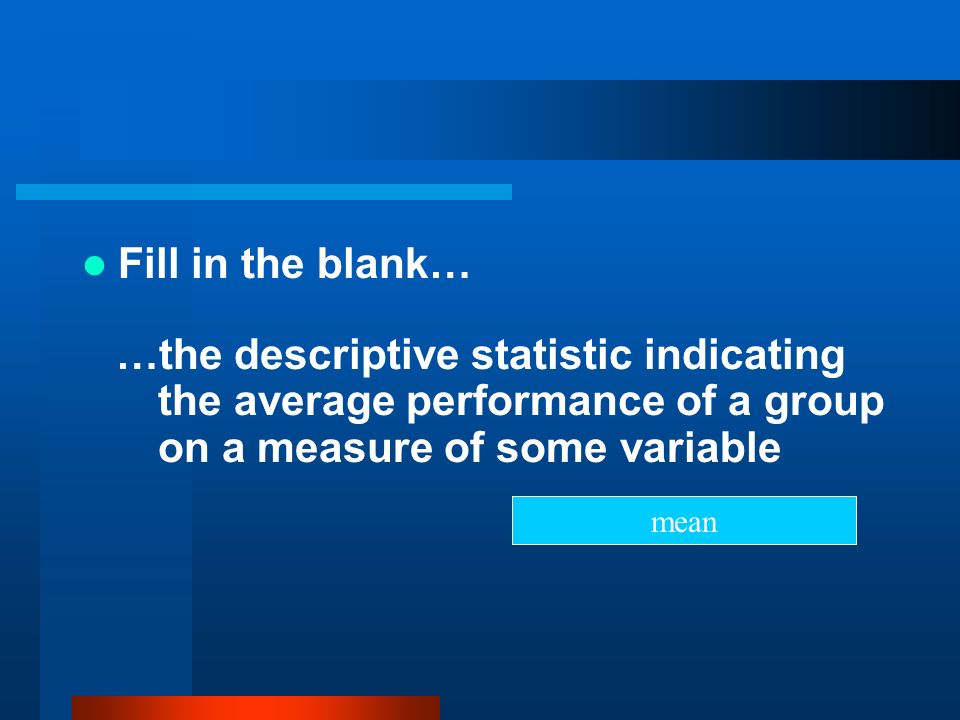 Fill in the blank… …the descriptive statistic indicating the average performance of a group on a measure of some variable.
