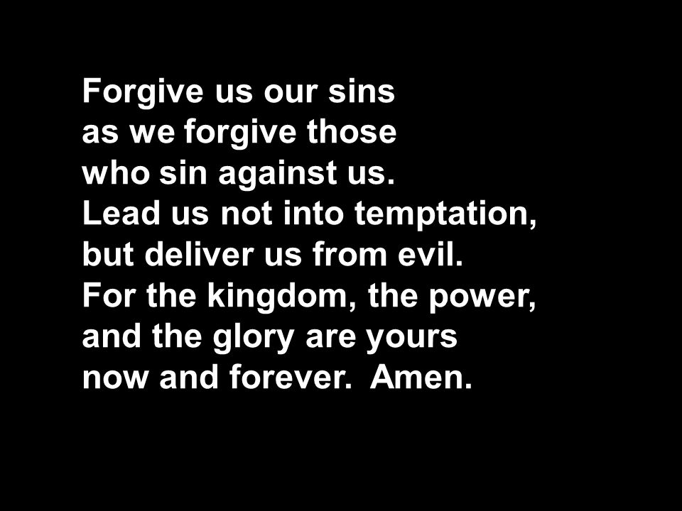 Forgive us our sins as we forgive those. who sin against us. Lead us not into temptation, but deliver us from evil. For the kingdom, the power,