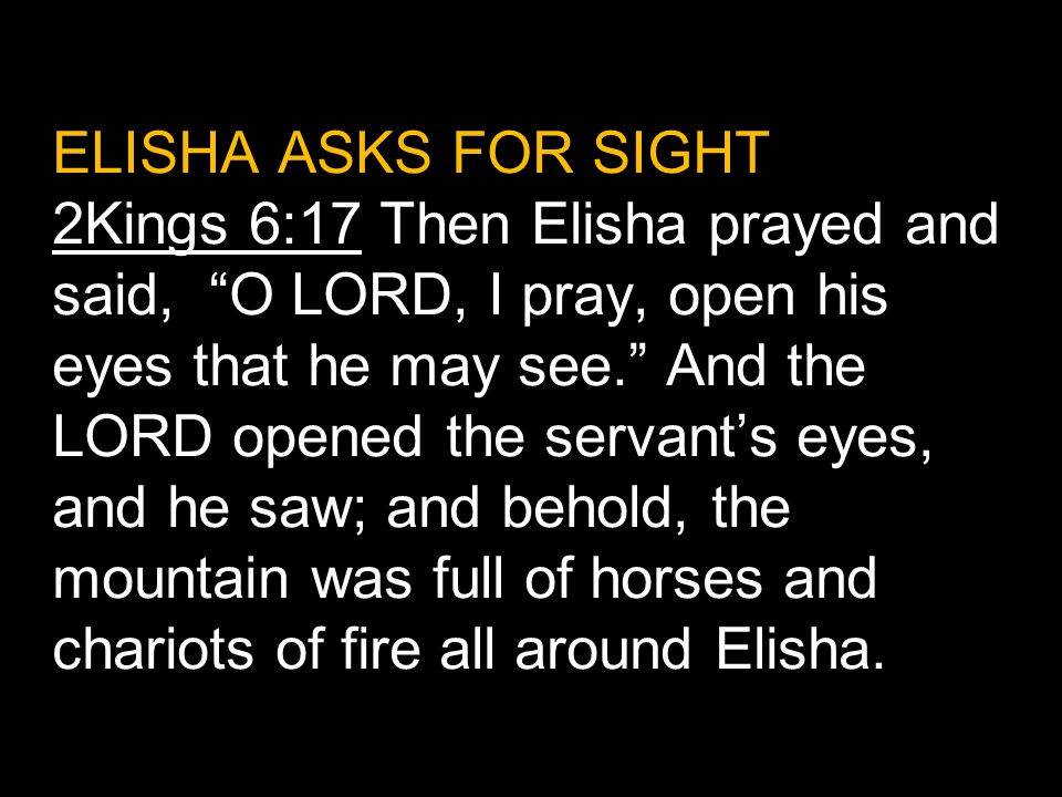 ELISHA ASKS FOR SIGHT 2Kings 6:17 Then Elisha prayed and said, O LORD, I pray, open his eyes that he may see. And the LORD opened the servant’s eyes, and he saw; and behold, the mountain was full of horses and chariots of fire all around Elisha.