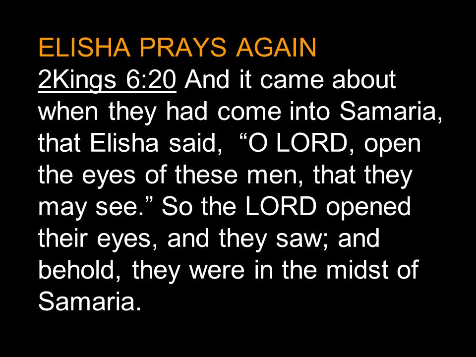 ELISHA PRAYS AGAIN 2Kings 6:20 And it came about when they had come into Samaria, that Elisha said, O LORD, open the eyes of these men, that they may see. So the LORD opened their eyes, and they saw; and behold, they were in the midst of Samaria.