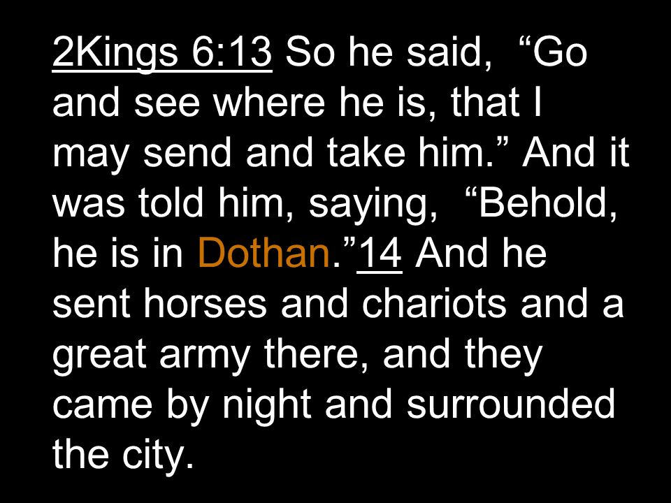 2Kings 6:13 So he said, Go and see where he is, that I may send and take him. And it was told him, saying, Behold, he is in Dothan. 14 And he sent horses and chariots and a great army there, and they came by night and surrounded the city.