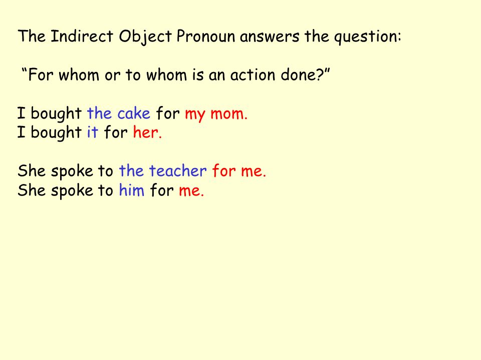 The Indirect Object Pronoun answers the question: For whom or to whom is an action done