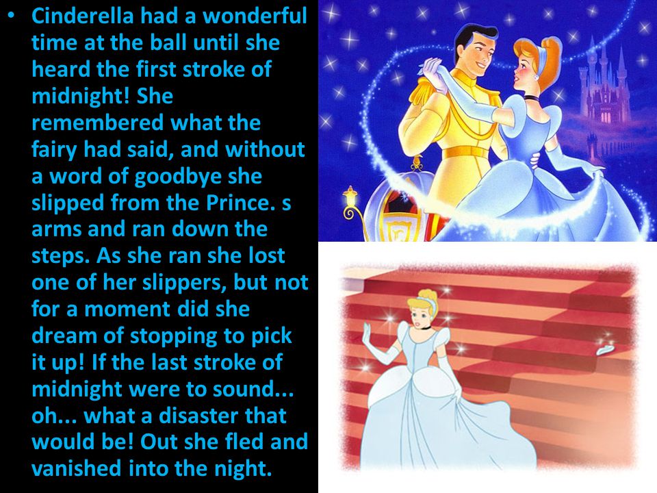 Cinderella had a wonderful time at the ball until she heard the first stroke of midnight! She remembered what the fairy had said, and without a word of goodbye she slipped from the Prince. s arms and ran down the steps. As she ran she lost one of her slippers, but not for a moment did she dream of stopping to pick it up! If the last stroke of midnight were to sound... oh... what a disaster that would be! Out she fled and vanished into the night.