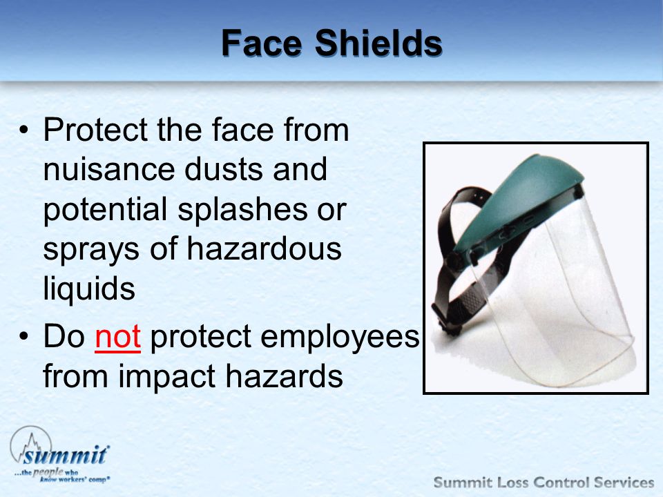 Face Shields Protect the face from nuisance dusts and potential splashes or sprays of hazardous liquids.