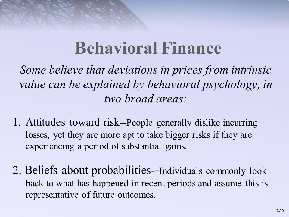 Behavioral Finance Some believe that deviations in prices from intrinsic value can be explained by behavioral psychology, in two broad areas: