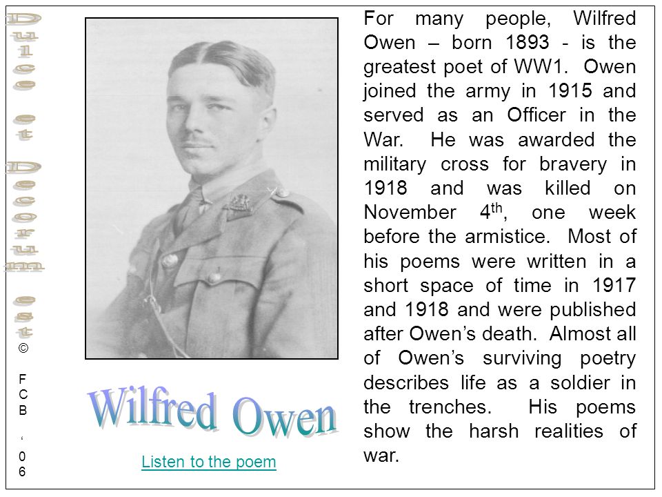 For many people, Wilfred Owen – born is the greatest poet of WW1. Owen joined the army in 1915 and served as an Officer in the War. He was awarded the military cross for bravery in 1918 and was killed on November 4th, one week before the armistice. Most of his poems were written in a short space of time in 1917 and 1918 and were published after Owen’s death. Almost all of Owen’s surviving poetry describes life as a soldier in the trenches. His poems show the harsh realities of war.
