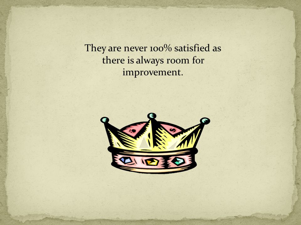 They are never 100% satisfied as there is always room for improvement.