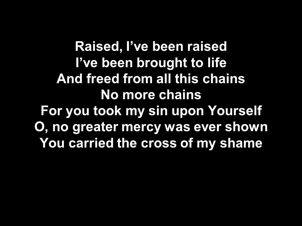 Raised, I’ve been raised I’ve been brought to life And freed from all this chains No more chains For you took my sin upon Yourself O, no greater mercy was ever shown You carried the cross of my shame