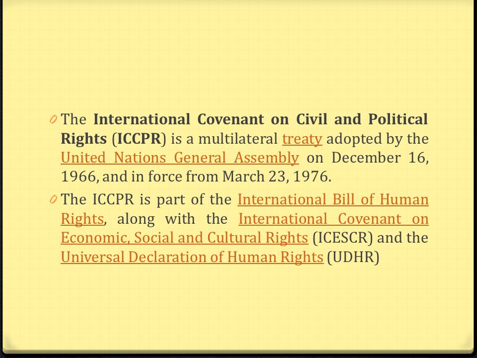 The International Covenant on Civil and Political Rights (ICCPR) is a multilateral treaty adopted by the United Nations General Assembly on December 16, 1966, and in force from March 23, 1976.
