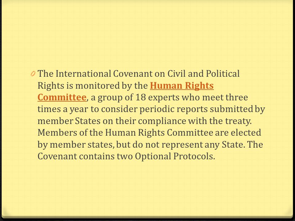 The International Covenant on Civil and Political Rights is monitored by the Human Rights Committee, a group of 18 experts who meet three times a year to consider periodic reports submitted by member States on their compliance with the treaty.