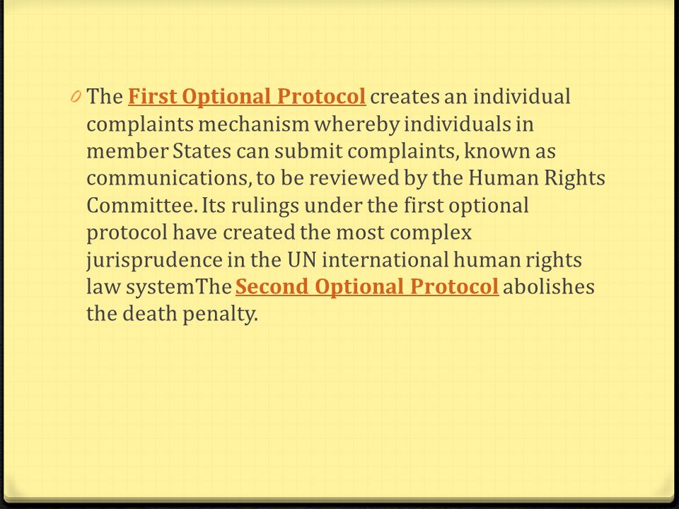 The First Optional Protocol creates an individual complaints mechanism whereby individuals in member States can submit complaints, known as communications, to be reviewed by the Human Rights Committee.