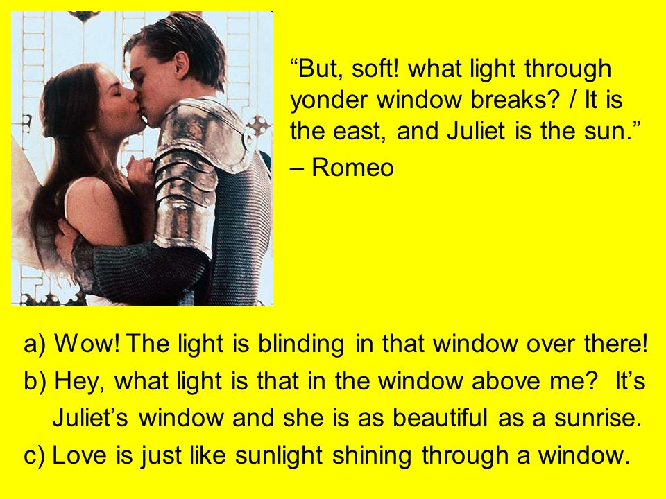 But, soft. what light through. yonder window breaks. / It is