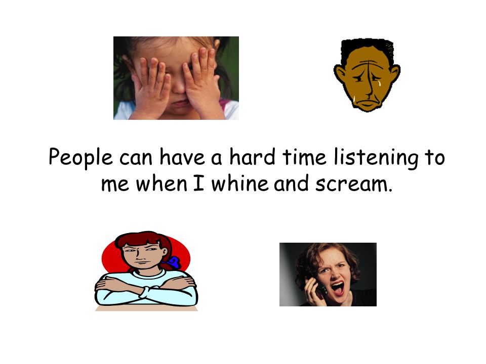People can have a hard time listening to me when I whine and scream.
