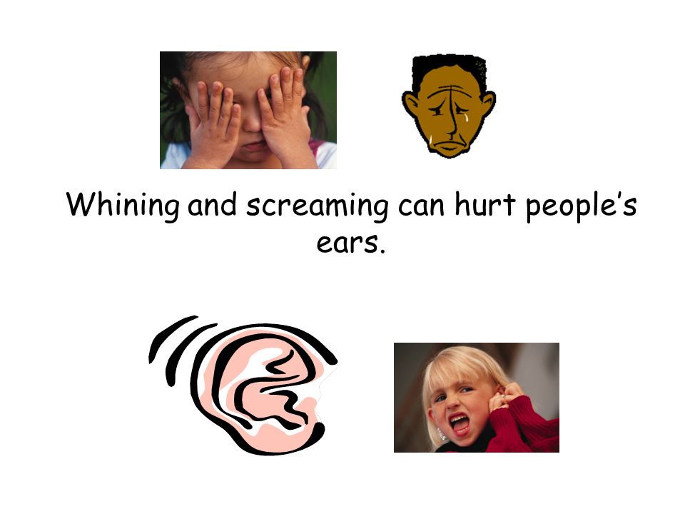 Whining and screaming can hurt people’s ears.