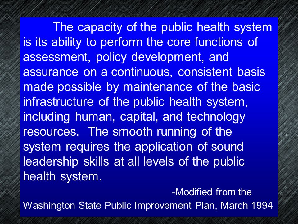 The capacity of the public health system is its ability to perform the core functions of assessment, policy development, and assurance on a continuous, consistent basis made possible by maintenance of the basic infrastructure of the public health system, including human, capital, and technology resources. The smooth running of the system requires the application of sound leadership skills at all levels of the public health system.