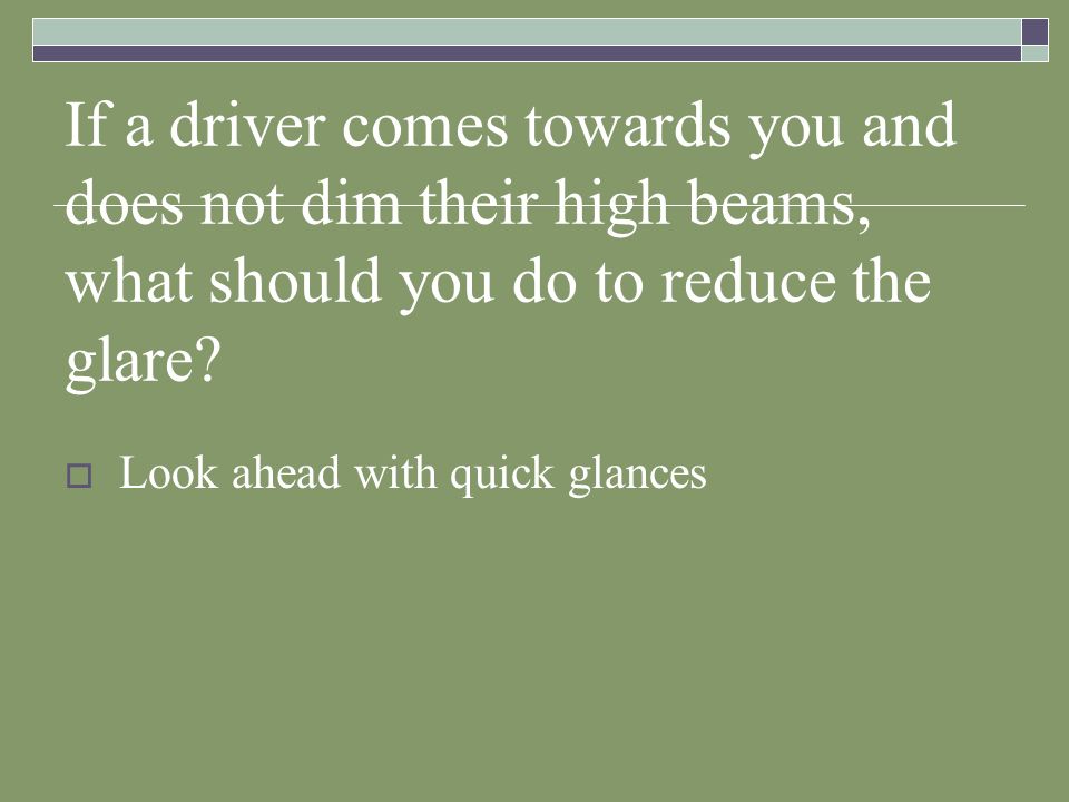 If a driver comes towards you and does not dim their high beams, what should you do to reduce the glare