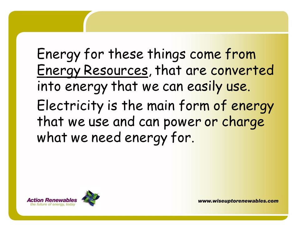 Energy for these things come from Energy Resources, that are converted into energy that we can easily use.