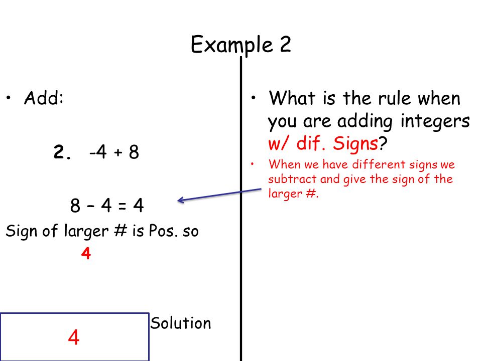 Example 2 Add: – 4 = 4. Sign of larger # is Pos. so. 4. Solution. What is the rule when you are adding integers w/ dif. Signs