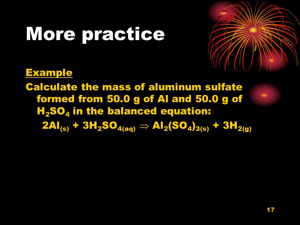 More practice Example. Calculate the mass of aluminum sulfate formed from 50.0 g of Al and 50.0 g of H2SO4 in the balanced equation: