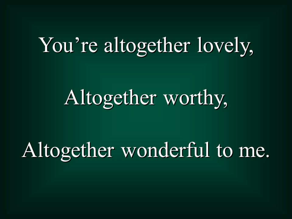 You’re altogether lovely, Altogether worthy,