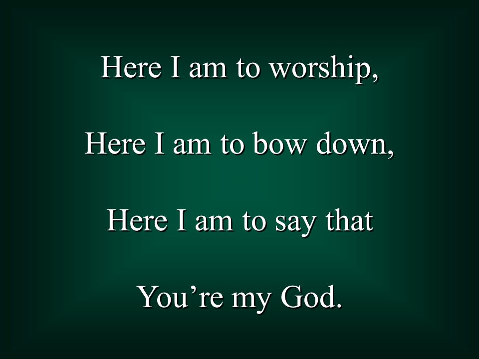 Here I am to worship, Here I am to bow down, Here I am to say that You’re my God.