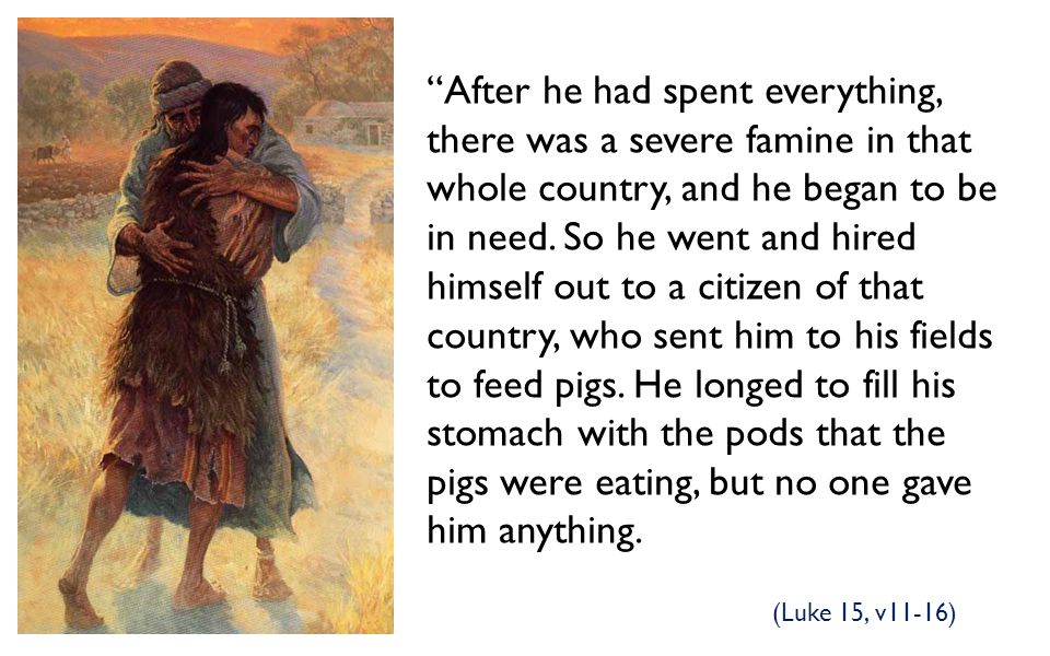 After he had spent everything, there was a severe famine in that whole country, and he began to be in need. So he went and hired himself out to a citizen of that country, who sent him to his fields to feed pigs. He longed to fill his stomach with the pods that the pigs were eating, but no one gave him anything.