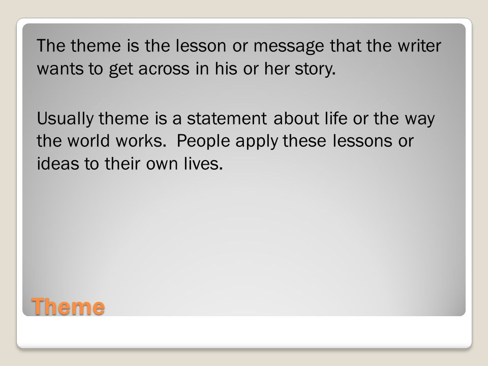 The theme is the lesson or message that the writer wants to get across in his or her story. Usually theme is a statement about life or the way the world works. People apply these lessons or ideas to their own lives.