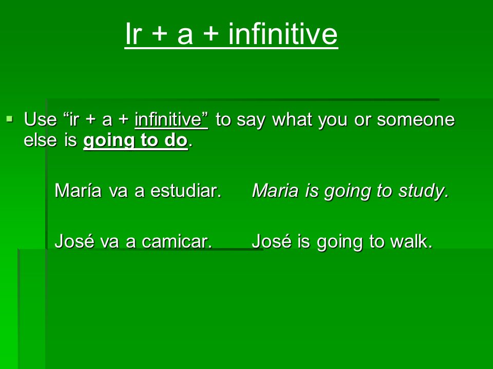 Ir + a + infinitive Use ir + a + infinitive to say what you or someone else is going to do. María va a estudiar. Maria is going to study.