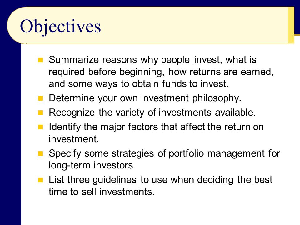 Objectives Summarize reasons why people invest, what is required before beginning, how returns are earned, and some ways to obtain funds to invest.