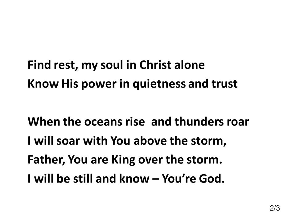 Find rest, my soul in Christ alone Know His power in quietness and trust When the oceans rise and thunders roar I will soar with You above the storm, Father, You are King over the storm. I will be still and know – You’re God.