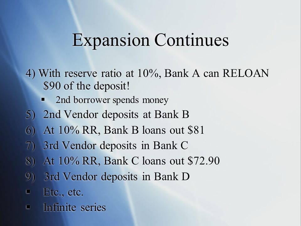 Expansion Continues 4) With reserve ratio at 10%, Bank A can RELOAN $90 of the deposit! 2nd borrower spends money.