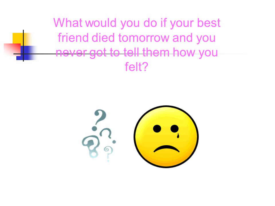 What would you do if your best friend died tomorrow and you never got to tell them how you felt