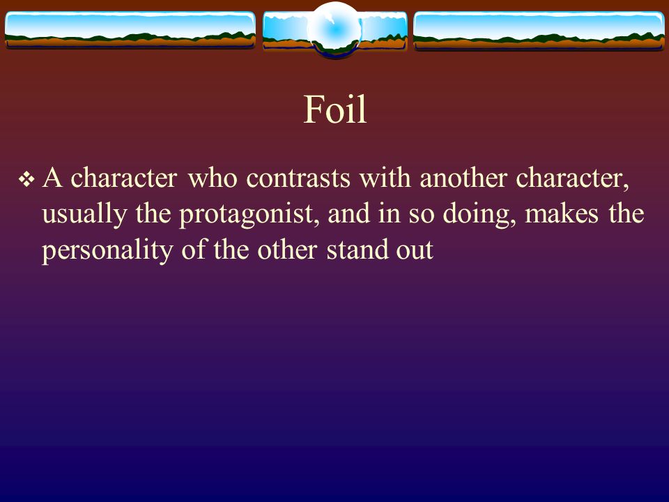 Foil A character who contrasts with another character, usually the protagonist, and in so doing, makes the personality of the other stand out.