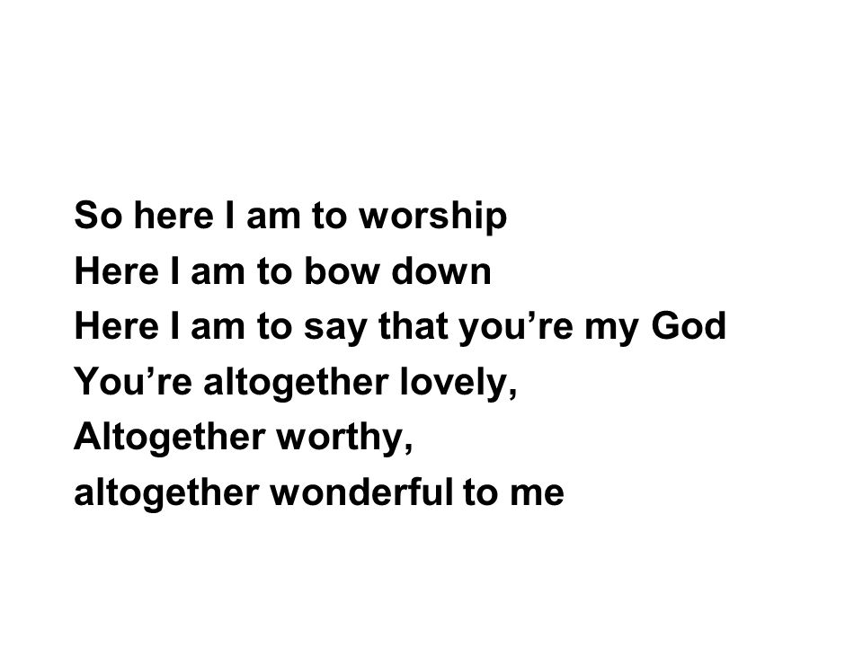 So here I am to worship Here I am to bow down. Here I am to say that you’re my God. You’re altogether lovely,