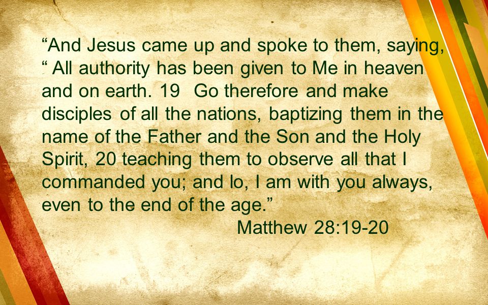 And Jesus came up and spoke to them, saying, All authority has been given to Me in heaven and on earth. 19 Go therefore and make disciples of all the nations, baptizing them in the name of the Father and the Son and the Holy Spirit, 20 teaching them to observe all that I commanded you; and lo, I am with you always, even to the end of the age.