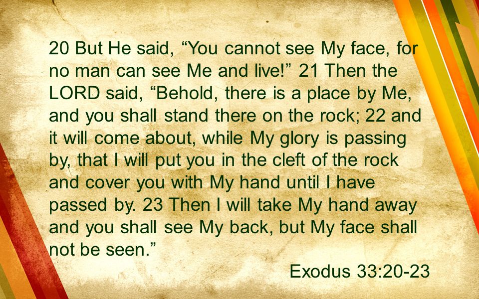 20 But He said, You cannot see My face, for no man can see Me and live! 21 Then the LORD said, Behold, there is a place by Me, and you shall stand there on the rock; 22 and it will come about, while My glory is passing by, that I will put you in the cleft of the rock and cover you with My hand until I have passed by. 23 Then I will take My hand away and you shall see My back, but My face shall not be seen.