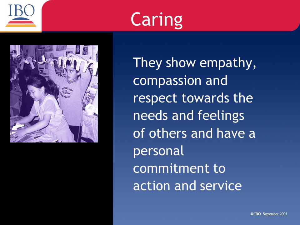 Caring They show empathy, compassion and respect towards the needs and feelings of others and have a personal commitment to action and service.