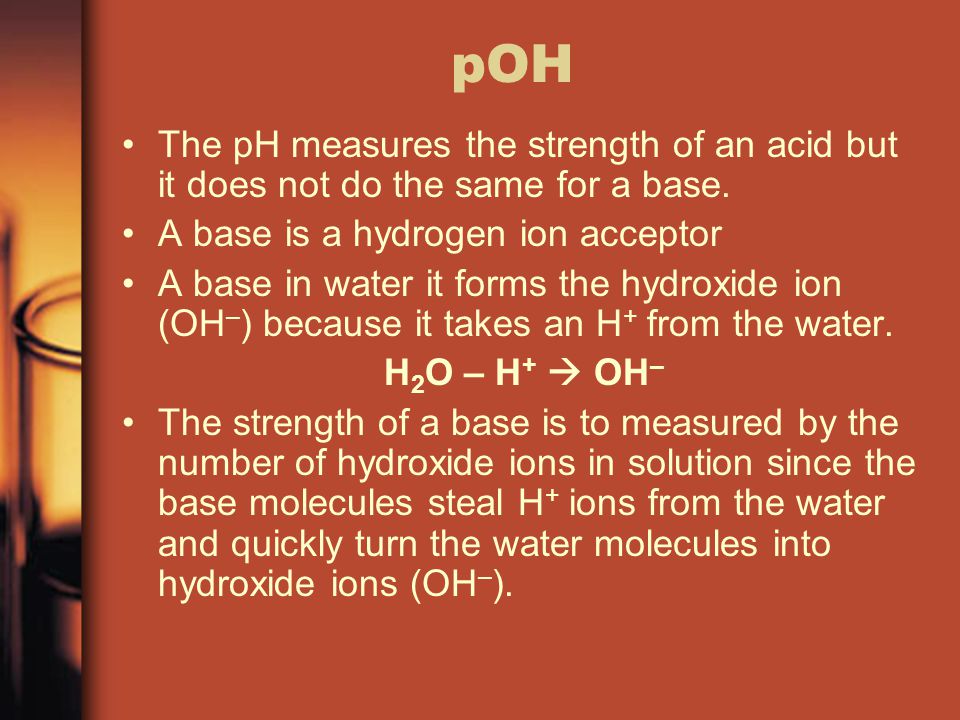 pOH The pH measures the strength of an acid but it does not do the same for a base. A base is a hydrogen ion acceptor.