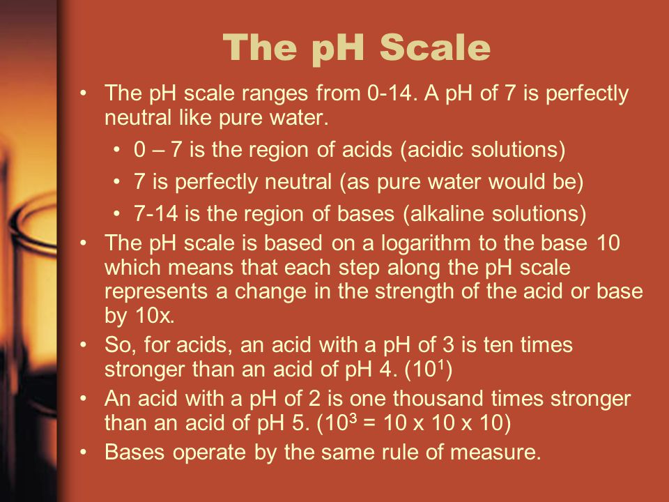 The pH Scale The pH scale ranges from A pH of 7 is perfectly neutral like pure water. 0 – 7 is the region of acids (acidic solutions)